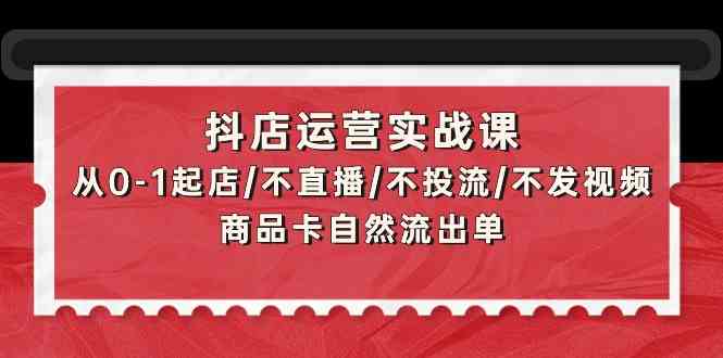 抖店运营实战课：从0-1起店/不直播/不投流/不发视频/商品卡自然流出单-掘金啦网创