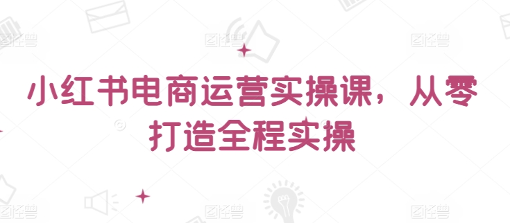 小红书电商运营实操课，​从零打造全程实操-掘金啦网创
