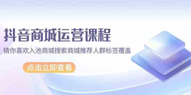 抖音商城运营课程，猜你喜欢入池商城搜索商城推荐人群标签覆盖（67节课）-掘金啦网创