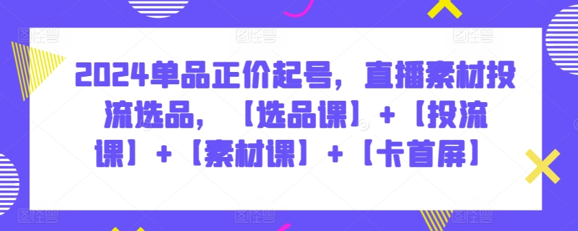 2024单品正价起号，直播素材投流选品，【选品课】+【投流课】+【素材课】+【卡首屏】-掘金啦网创