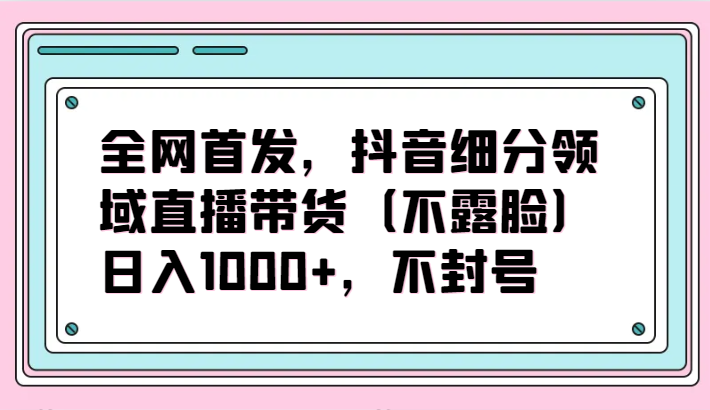 全网首发，抖音细分领域直播带货（不露脸）项目，日入1000+，不封号-掘金啦网创