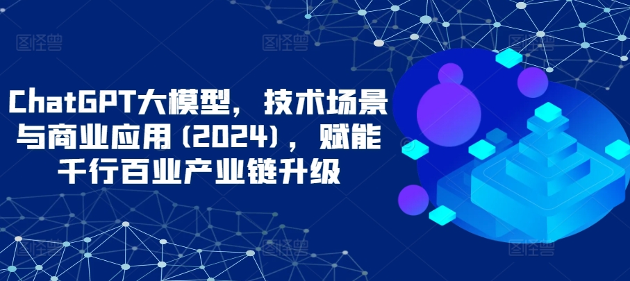ChatGPT大模型，技术场景与商业应用(2024)，赋能千行百业产业链升级-掘金啦网创