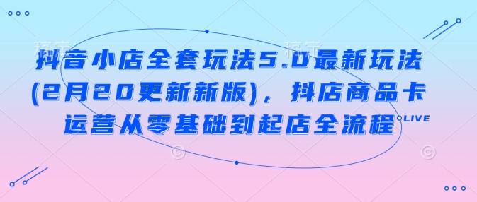 抖音小店全套玩法5.0最新玩法(2月20更新新版)，抖店商品卡运营从零基础到起店全流程-掘金啦网创