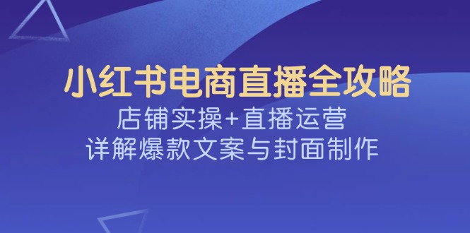 （14410期）小红书电商直播全攻略，店铺实操+直播运营，详解爆款文案与封面制作-掘金啦网创
