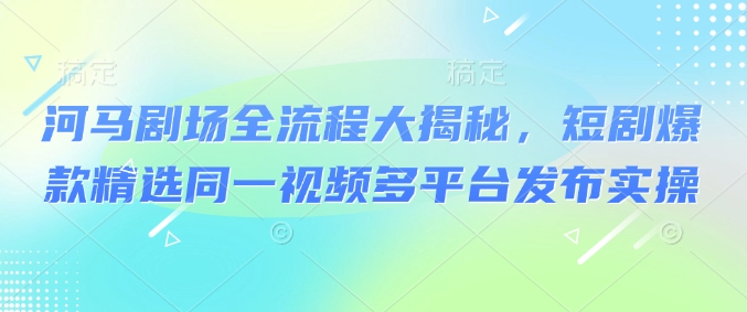 河马剧场全流程大揭秘，短剧爆款精选同一视频多平台发布实操-掘金啦网创