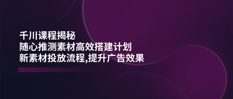 （14317期）千川课程揭秘：随心推测素材高效搭建计划,新素材投放流程,提升广告效果-掘金啦网创